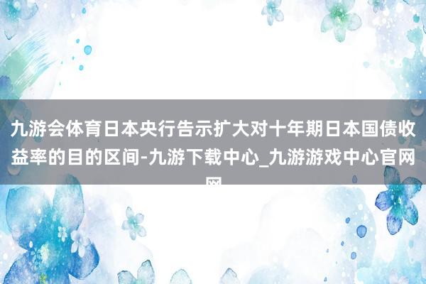 九游会体育日本央行告示扩大对十年期日本国债收益率的目的区间-九游下载中心_九游游戏中心官网