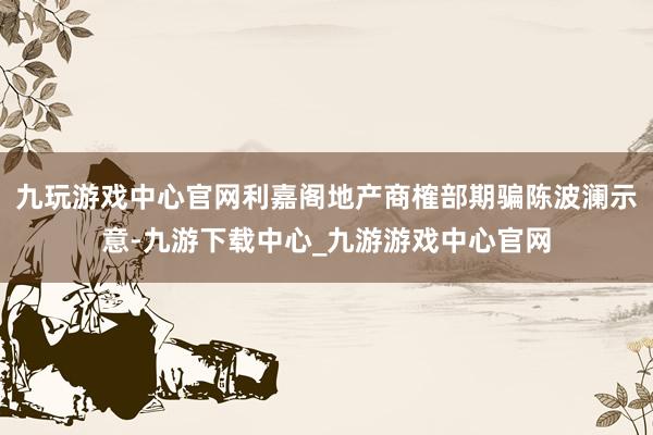 九玩游戏中心官网利嘉阁地产商榷部期骗陈波澜示意-九游下载中心_九游游戏中心官网