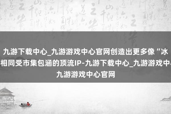 九游下载中心_九游游戏中心官网创造出更多像“冰墩墩”相同受市集包涵的顶流IP-九游下载中心_九游游戏中心官网