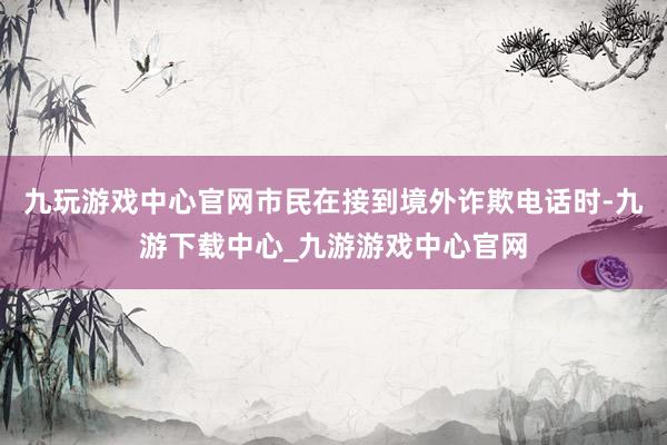 九玩游戏中心官网市民在接到境外诈欺电话时-九游下载中心_九游游戏中心官网