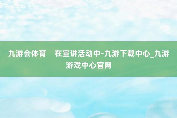 九游会体育    在宣讲活动中-九游下载中心_九游游戏中心官网