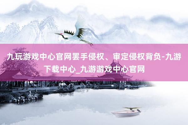 九玩游戏中心官网罢手侵权、审定侵权背负-九游下载中心_九游游戏中心官网