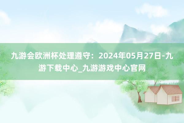 九游会欧洲杯处理遵守：2024年05月27日-九游下载中心_九游游戏中心官网