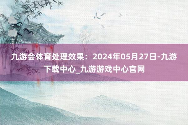 九游会体育处理效果：2024年05月27日-九游下载中心_九游游戏中心官网