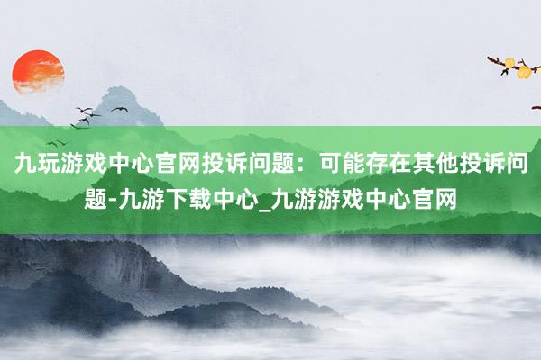 九玩游戏中心官网投诉问题：可能存在其他投诉问题-九游下载中心_九游游戏中心官网