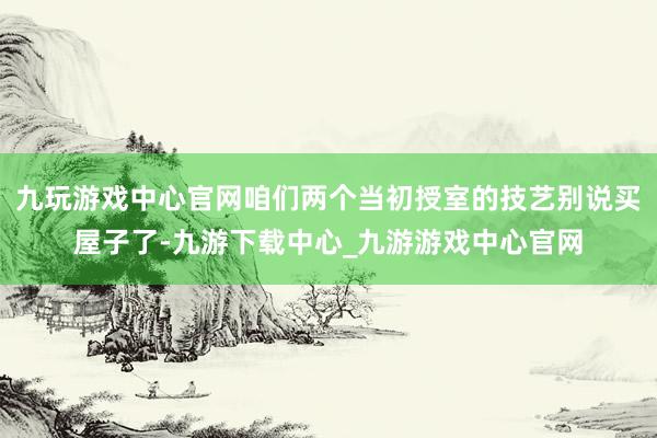 九玩游戏中心官网咱们两个当初授室的技艺别说买屋子了-九游下载中心_九游游戏中心官网