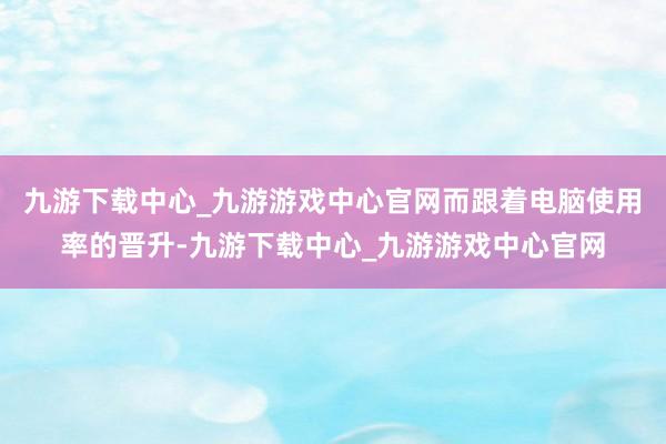 九游下载中心_九游游戏中心官网而跟着电脑使用率的晋升-九游下载中心_九游游戏中心官网