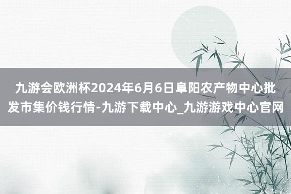 九游会欧洲杯2024年6月6日阜阳农产物中心批发市集价钱行情-九游下载中心_九游游戏中心官网