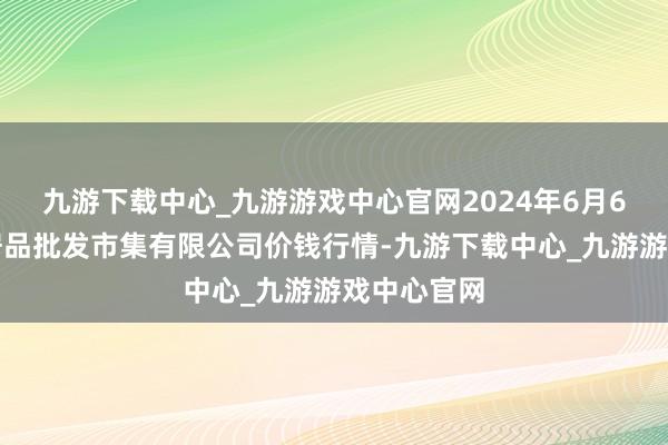 九游下载中心_九游游戏中心官网2024年6月6日阳泉农居品批发市集有限公司价钱行情-九游下载中心_九游游戏中心官网