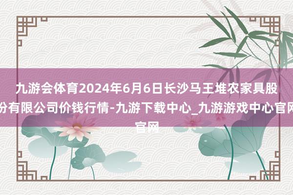 九游会体育2024年6月6日长沙马王堆农家具股份有限公司价钱行情-九游下载中心_九游游戏中心官网