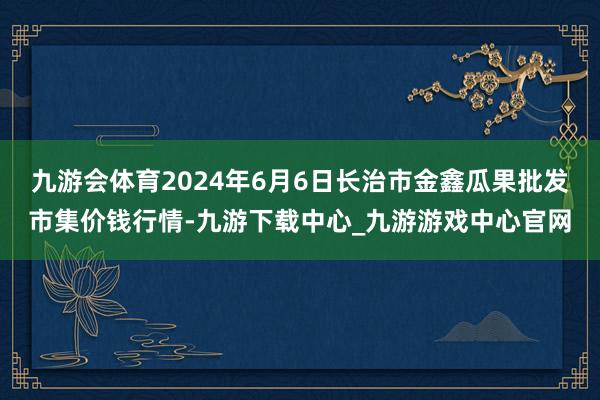 九游会体育2024年6月6日长治市金鑫瓜果批发市集价钱行情-九游下载中心_九游游戏中心官网