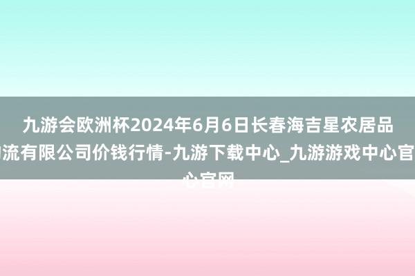 九游会欧洲杯2024年6月6日长春海吉星农居品物流有限公司价钱行情-九游下载中心_九游游戏中心官网