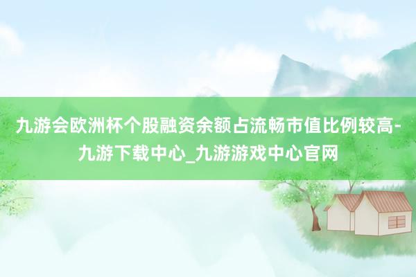 九游会欧洲杯个股融资余额占流畅市值比例较高-九游下载中心_九游游戏中心官网