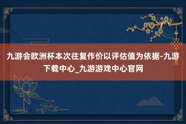 九游会欧洲杯本次往复作价以评估值为依据-九游下载中心_九游游戏中心官网