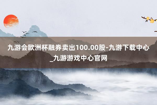 九游会欧洲杯融券卖出100.00股-九游下载中心_九游游戏中心官网