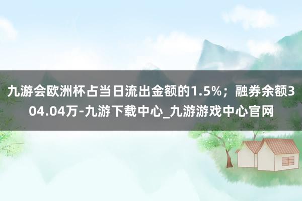 九游会欧洲杯占当日流出金额的1.5%；融券余额304.04万-九游下载中心_九游游戏中心官网