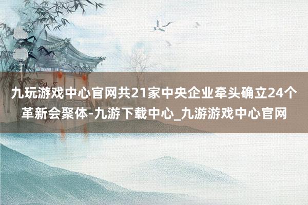 九玩游戏中心官网共21家中央企业牵头确立24个革新会聚体-九游下载中心_九游游戏中心官网