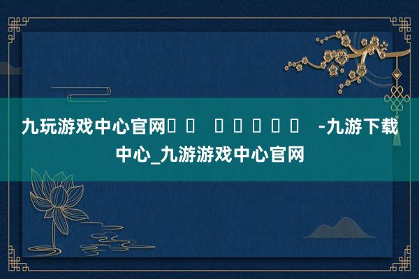 九玩游戏中心官网		  					  -九游下载中心_九游游戏中心官网