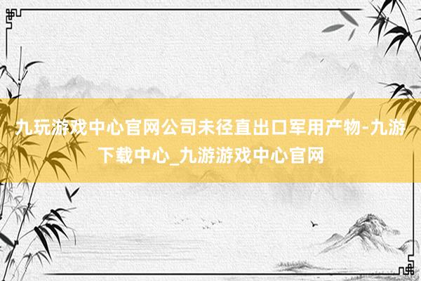 九玩游戏中心官网公司未径直出口军用产物-九游下载中心_九游游戏中心官网