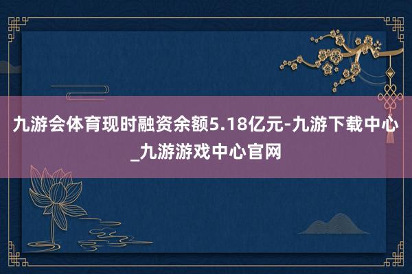 九游会体育现时融资余额5.18亿元-九游下载中心_九游游戏中心官网