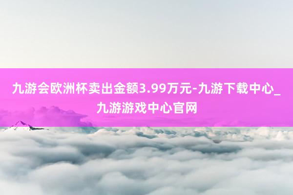 九游会欧洲杯卖出金额3.99万元-九游下载中心_九游游戏中心官网