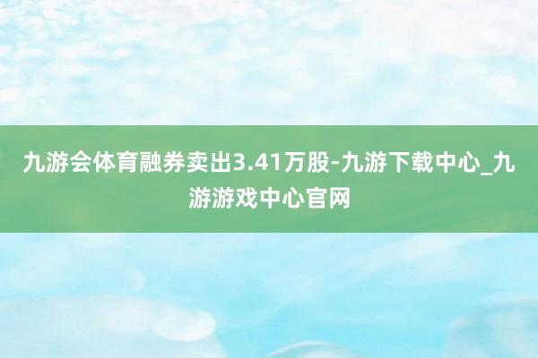 九游会体育融券卖出3.41万股-九游下载中心_九游游戏中心官网