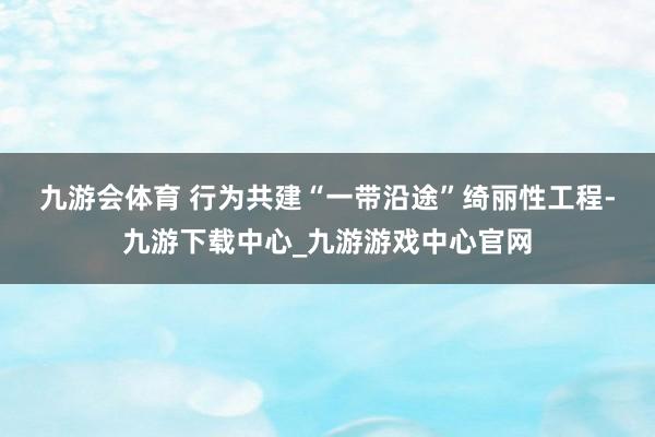 九游会体育 　　行为共建“一带沿途”绮丽性工程-九游下载中心_九游游戏中心官网