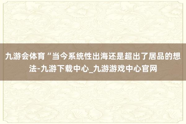 九游会体育“当今系统性出海还是超出了居品的想法-九游下载中心_九游游戏中心官网