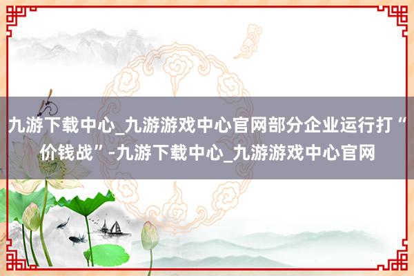 九游下载中心_九游游戏中心官网部分企业运行打“价钱战”-九游下载中心_九游游戏中心官网