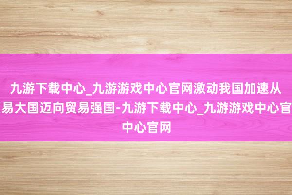 九游下载中心_九游游戏中心官网激动我国加速从贸易大国迈向贸易强国-九游下载中心_九游游戏中心官网