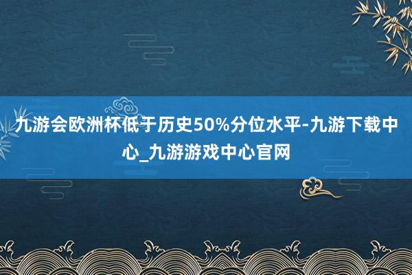 九游会欧洲杯低于历史50%分位水平-九游下载中心_九游游戏中心官网