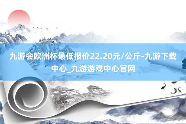 九游会欧洲杯最低报价22.20元/公斤-九游下载中心_九游游戏中心官网