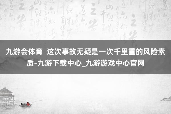 九游会体育  这次事故无疑是一次千里重的风险素质-九游下载中心_九游游戏中心官网