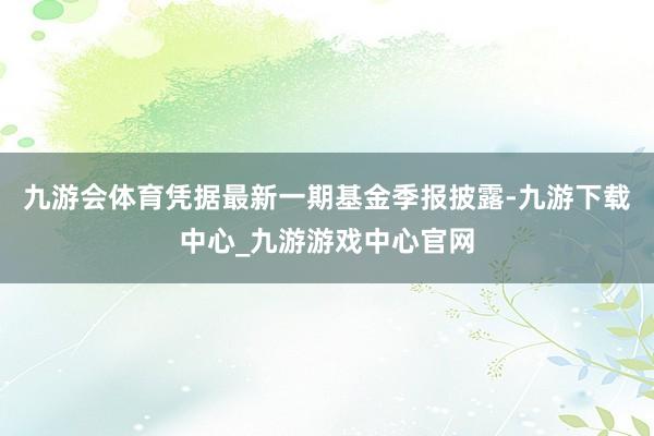 九游会体育凭据最新一期基金季报披露-九游下载中心_九游游戏中心官网