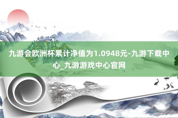 九游会欧洲杯累计净值为1.0948元-九游下载中心_九游游戏中心官网