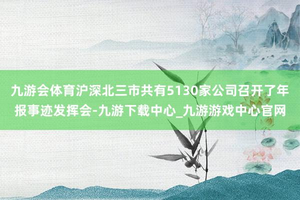 九游会体育沪深北三市共有5130家公司召开了年报事迹发挥会-九游下载中心_九游游戏中心官网