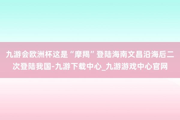 九游会欧洲杯这是“摩羯”登陆海南文昌沿海后二次登陆我国-九游下载中心_九游游戏中心官网