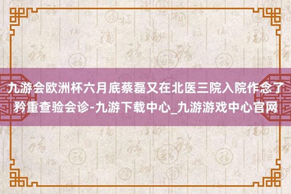 九游会欧洲杯六月底蔡磊又在北医三院入院作念了矜重查验会诊-九游下载中心_九游游戏中心官网