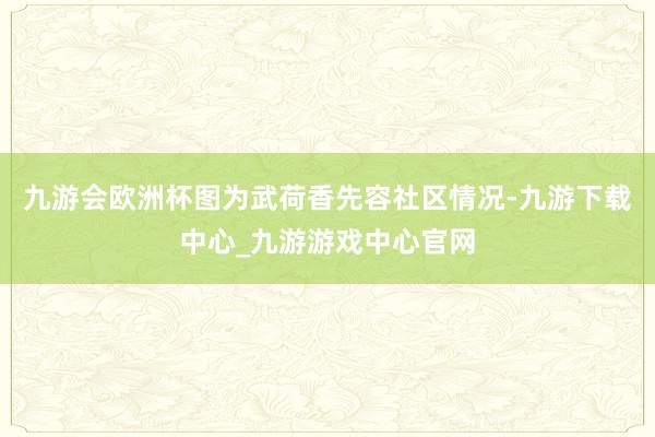 九游会欧洲杯图为武荷香先容社区情况-九游下载中心_九游游戏中心官网