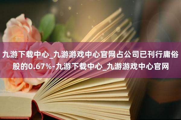 九游下载中心_九游游戏中心官网占公司已刊行庸俗股的0.67%-九游下载中心_九游游戏中心官网