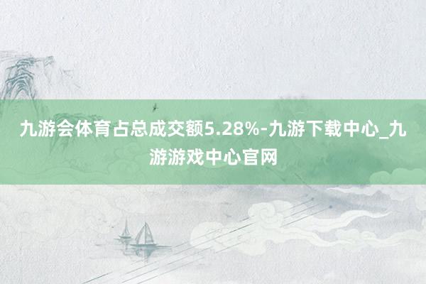 九游会体育占总成交额5.28%-九游下载中心_九游游戏中心官网