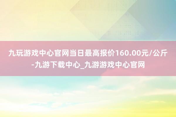 九玩游戏中心官网当日最高报价160.00元/公斤-九游下载中心_九游游戏中心官网