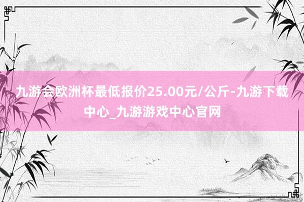 九游会欧洲杯最低报价25.00元/公斤-九游下载中心_九游游戏中心官网