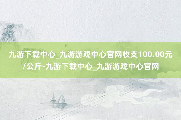 九游下载中心_九游游戏中心官网收支100.00元/公斤-九游下载中心_九游游戏中心官网