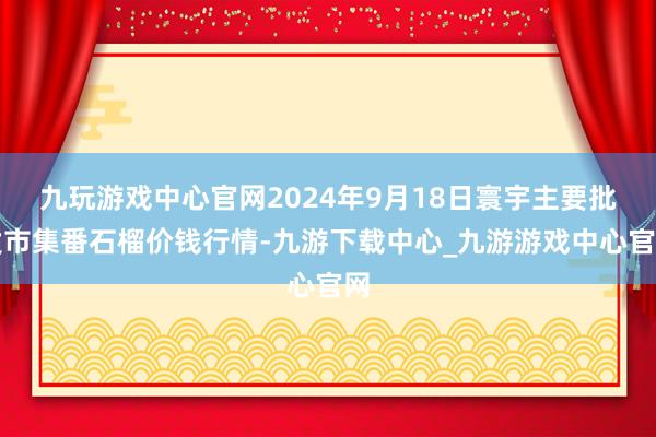 九玩游戏中心官网2024年9月18日寰宇主要批发市集番石榴价钱行情-九游下载中心_九游游戏中心官网