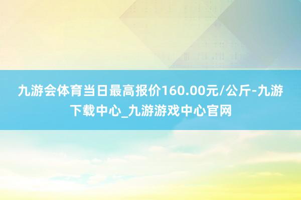 九游会体育当日最高报价160.00元/公斤-九游下载中心_九游游戏中心官网