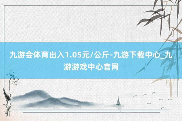 九游会体育出入1.05元/公斤-九游下载中心_九游游戏中心官网