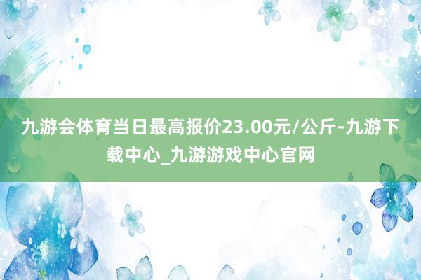 九游会体育当日最高报价23.00元/公斤-九游下载中心_九游游戏中心官网