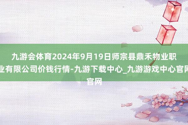 九游会体育2024年9月19日师宗县鼎禾物业职业有限公司价钱行情-九游下载中心_九游游戏中心官网