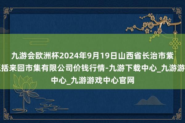 九游会欧洲杯2024年9月19日山西省长治市紫坊农家具概括来回市集有限公司价钱行情-九游下载中心_九游游戏中心官网